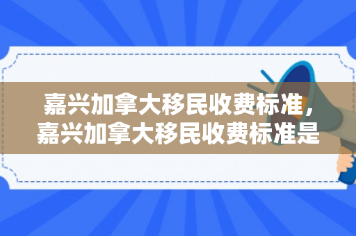 嘉兴加拿大移民收费标准，嘉兴加拿大移民收费标准是多少