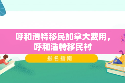 呼和浩特移民加拿大费用，呼和浩特移民村