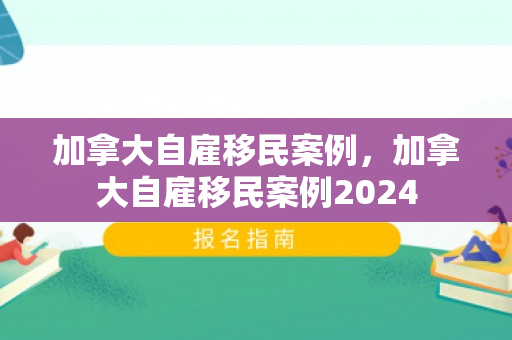 加拿大自雇移民案例，加拿大自雇移民案例2024