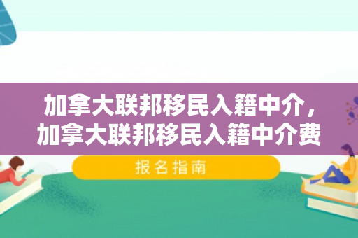 加拿大联邦移民入籍中介，加拿大联邦移民入籍中介费用