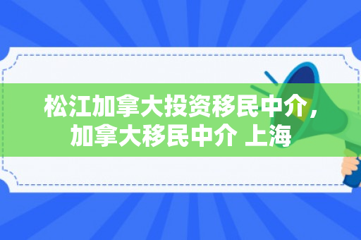 松江加拿大投资移民中介，加拿大移民中介 上海