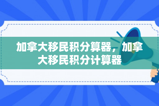 加拿大移民积分算器，加拿大移民积分计算器