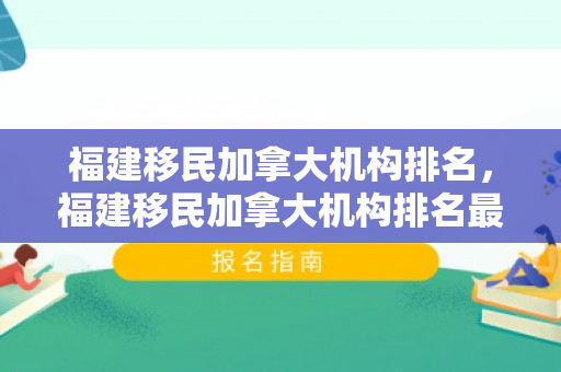 福建移民加拿大机构排名，福建移民加拿大机构排名最新