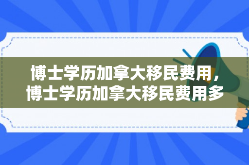 博士学历加拿大移民费用，博士学历加拿大移民费用多少