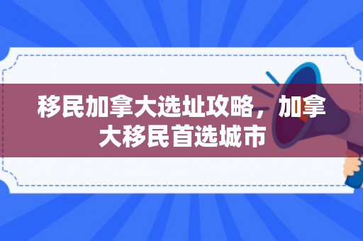 移民加拿大选址攻略，加拿大移民首选城市