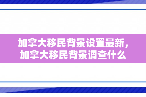 加拿大移民背景设置最新，加拿大移民背景调查什么