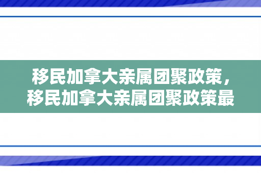 移民加拿大亲属团聚政策，移民加拿大亲属团聚政策最新