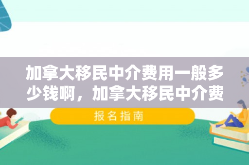 加拿大移民中介费用一般多少钱啊，加拿大移民中介费用详解，一般费用是多少？