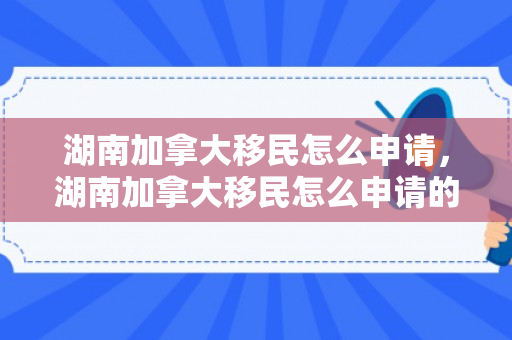 湖南加拿大移民怎么申请，湖南加拿大移民怎么申请的