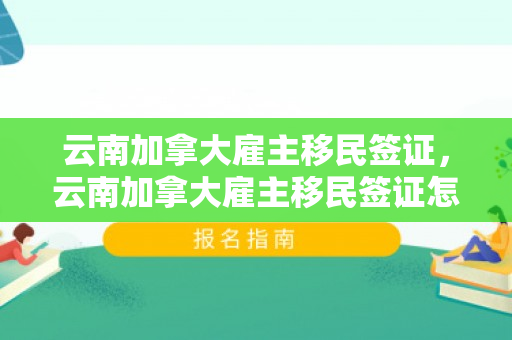 云南加拿大雇主移民签证，云南加拿大雇主移民签证怎么办理