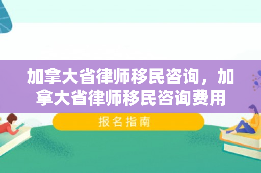 加拿大省律师移民咨询，加拿大省律师移民咨询费用