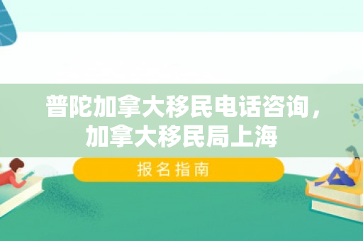普陀加拿大移民电话咨询，加拿大移民局上海