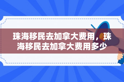 珠海移民去加拿大费用，珠海移民去加拿大费用多少