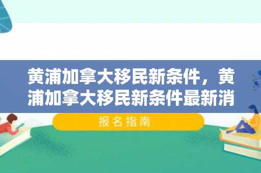 黄浦加拿大移民新条件，黄浦加拿大移民新条件最新消息