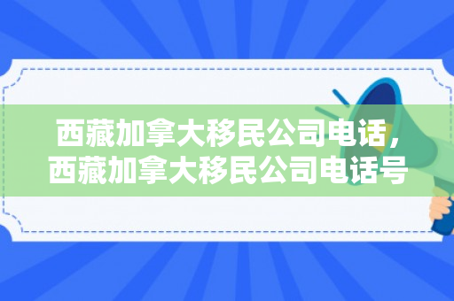 西藏加拿大移民公司电话，西藏加拿大移民公司电话号码