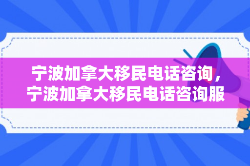 宁波加拿大移民电话咨询，宁波加拿大移民电话咨询服务中心