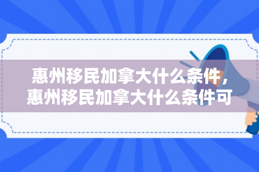 惠州移民加拿大什么条件，惠州移民加拿大什么条件可以入籍