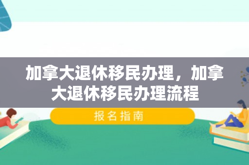 加拿大退休移民办理，加拿大退休移民办理流程