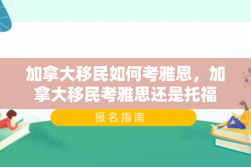 加拿大移民如何考雅思，加拿大移民考雅思还是托福