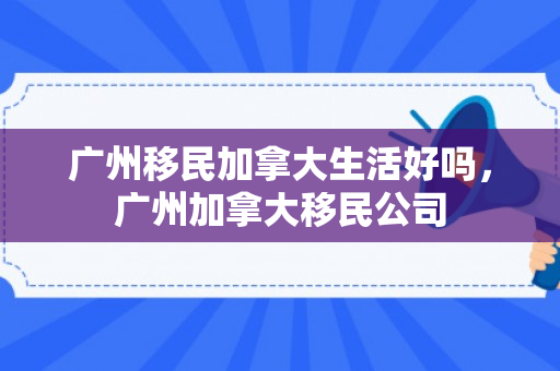 广州移民加拿大生活好吗，广州加拿大移民公司