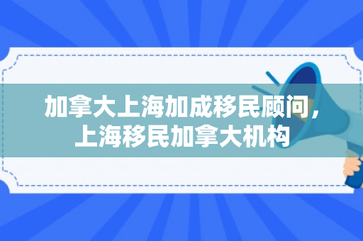 加拿大上海加成移民顾问，上海移民加拿大机构