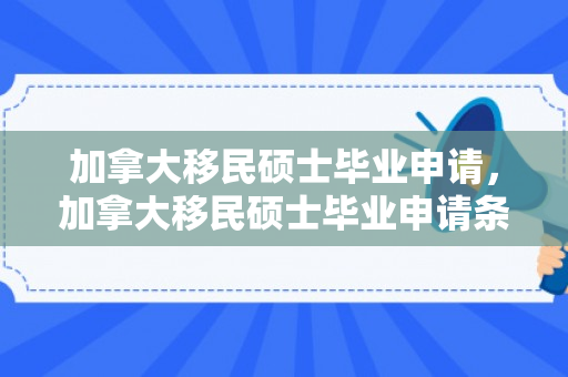 加拿大移民硕士毕业申请，加拿大移民硕士毕业申请条件