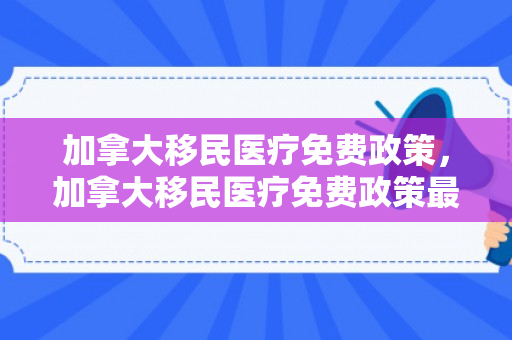 加拿大移民医疗免费政策，加拿大移民医疗免费政策最新