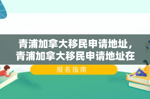 青浦加拿大移民申请地址，青浦加拿大移民申请地址在哪里