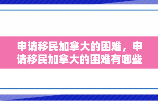 申请移民加拿大的困难，申请移民加拿大的困难有哪些