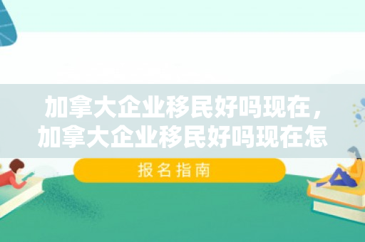 加拿大企业移民好吗现在，加拿大企业移民好吗现在怎么样