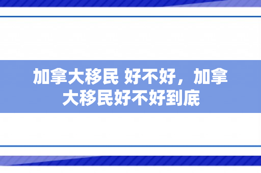 加拿大移民 好不好，加拿大移民好不好到底