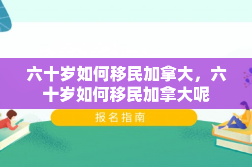六十岁如何移民加拿大，六十岁如何移民加拿大呢