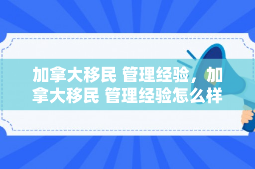 加拿大移民 管理经验，加拿大移民 管理经验怎么样