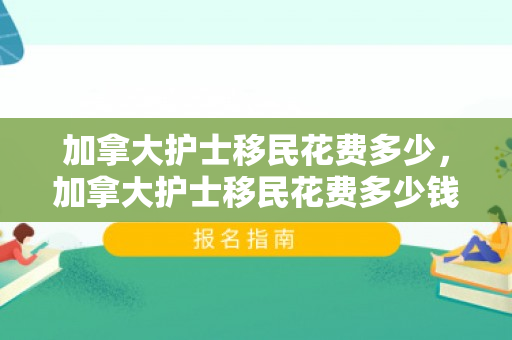 加拿大护士移民花费多少，加拿大护士移民花费多少钱