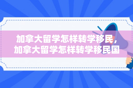 加拿大留学怎样转学移民，加拿大留学怎样转学移民国外