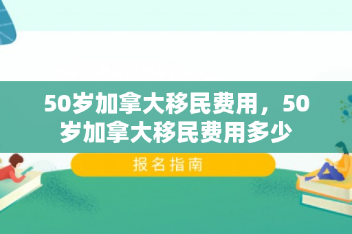 50岁加拿大移民费用，50岁加拿大移民费用多少