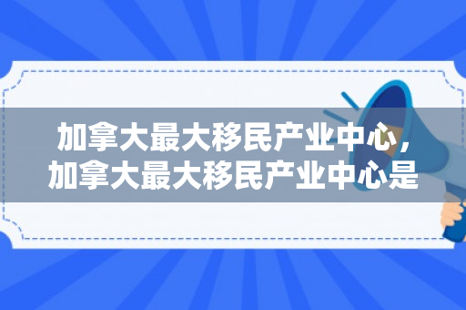 加拿大最大移民产业中心，加拿大最大移民产业中心是哪里