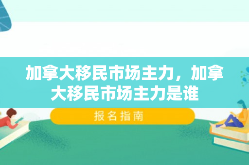 加拿大移民市场主力，加拿大移民市场主力是谁