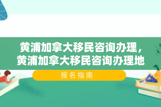 黄浦加拿大移民咨询办理，黄浦加拿大移民咨询办理地点