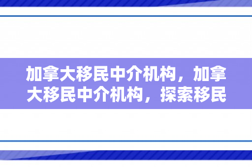 加拿大移民中介机构，加拿大移民中介机构，探索移民之路的领航者