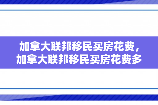 加拿大联邦移民买房花费，加拿大联邦移民买房花费多少
