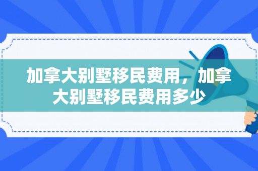 加拿大别墅移民费用，加拿大别墅移民费用多少