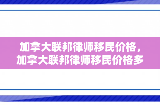 加拿大联邦律师移民价格，加拿大联邦律师移民价格多少