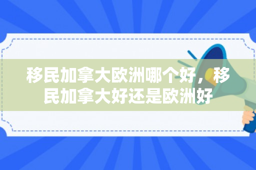 移民加拿大欧洲哪个好，移民加拿大好还是欧洲好