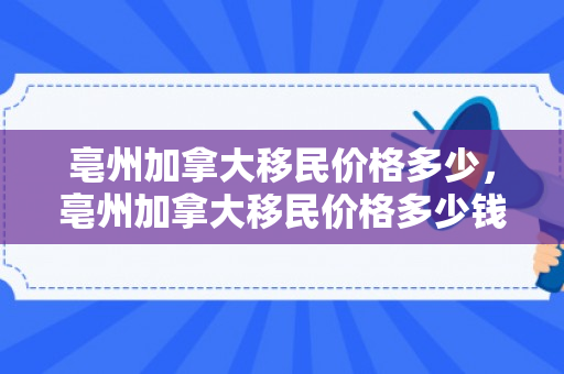 亳州加拿大移民价格多少，亳州加拿大移民价格多少钱