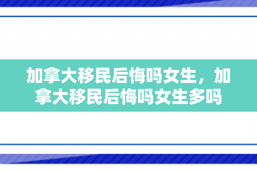 加拿大移民后悔吗女生，加拿大移民后悔吗女生多吗