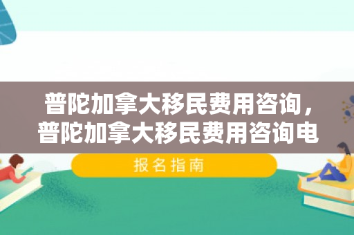 普陀加拿大移民费用咨询，普陀加拿大移民费用咨询电话