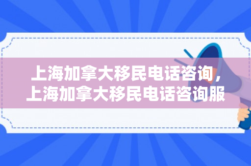 上海加拿大移民电话咨询，上海加拿大移民电话咨询服务中心