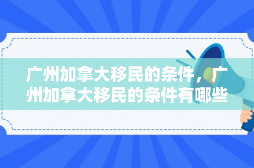 广州加拿大移民的条件，广州加拿大移民的条件有哪些
