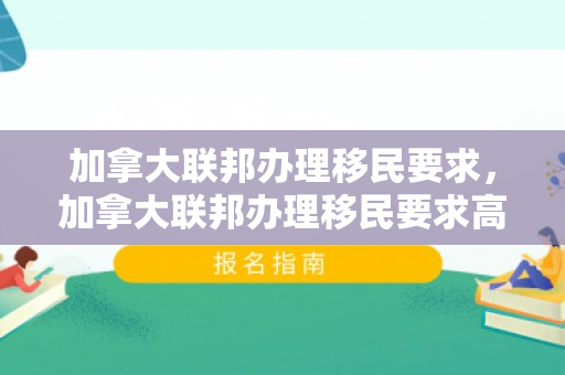 加拿大联邦办理移民要求，加拿大联邦办理移民要求高吗